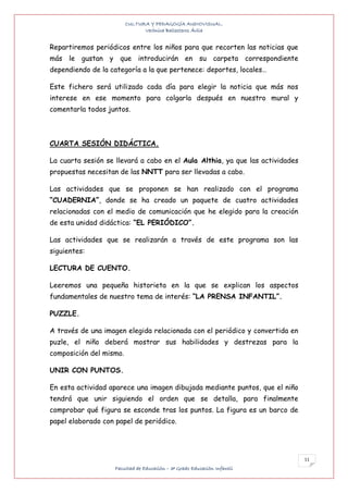 CULTURA Y PEDAGOGÍA AUDIOVISUAL.
                               Verónica Ballesteros Ávila


Repartiremos periódicos entre los niños para que recorten las noticias que
más le gustan y que introducirán en su carpeta correspondiente
dependiendo de la categoría a la que pertenece: deportes, locales…

Este fichero será utilizado cada día para elegir la noticia que más nos
interese en ese momento para colgarla después en nuestro mural y
comentarla todos juntos.



CUARTA SESIÓN DIDÁCTICA.

La cuarta sesión se llevará a cabo en el Aula Althia, ya que las actividades
propuestas necesitan de las NNTT para ser llevadas a cabo.

Las actividades que se proponen se han realizado con el programa
“CUADERNIA”, donde se ha creado un paquete de cuatro actividades
relacionadas con el medio de comunicación que he elegido para la creación
de esta unidad didáctica: “EL PERIÓDICO”.

Las actividades que se realizarán a través de este programa son las
siguientes:

LECTURA DE CUENTO.

Leeremos una pequeña historieta en la que se explican los aspectos
fundamentales de nuestro tema de interés: “LA PRENSA INFANTIL”.

PUZZLE.

A través de una imagen elegida relacionada con el periódico y convertida en
puzle, el niño deberá mostrar sus habilidades y destrezas para la
composición del mismo.

UNIR CON PUNTOS.

En esta actividad aparece una imagen dibujada mediante puntos, que el niño
tendrá que unir siguiendo el orden que se detalla, para finalmente
comprobar qué figura se esconde tras los puntos. La figura es un barco de
papel elaborado con papel de periódico.




                                                                               11
                    Facultad de Educación – 3º Grado Educación Infantil
 