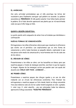 CULTURA Y PEDAGOGÍA AUDIOVISUAL.
                              Verónica Ballesteros Ávila


EL AHORCADO.

Con esta actividad pretendemos que el niño practique las letras del
vocabulario para finalmente averiguar qué palabra se esconde. La palabra
escondida es: PERIÓDICO. El niño podrá cometer tres fallos hasta adivinar
la palabra. En el lado derecho aparecerá una planta que se irá marchitando
cada vez que el niño tenga un fallo.



QUINTA SESIÓN DIDÁCTICA.

La quinta sesión está compuesta de estas tres actividades que detallamos a
continuación:

NUEVAS FORMAS DE COMUNICACIÓN.

Entregaremos a los niños diferentes cómics para que visualicen la diferencia
que existe con el periódico. Les explicaremos que es otra forma de
comunicarse y entre todos haremos un pequeño debate, explicando lo que
nos parece este medio de comunicación y recortaremos una tira de cada uno
de los cómics.

EL CREADOR DE CÓMIC.

Presentaremos a los niños un cómic con los bocadillos en blanco para que
nuestros peques a través de mensajes sencillos, escriban lo que les sugiera
la imagen. Algunos de los mensajes cortos que pueden usar con ayuda del
docente son: ¡HOLA! SOY PACO. ¿JUEGAS?...

MI PRIMER CÓMIC.

Presentamos a nuestros peques dos dibujos iguales y en uno de ellos
rodearán con un círculo las diferencias existentes. Para finalizar les
entregaremos a nuestros peques un folio donde habrá un dibujo escondido
tras unos números cada uno de los cuales tendrá asignado un color, ejemplo;
1- color rojo, 2- color amarillo..., una vez coloreados todos los números,
aparecerá el dibujo escondido: “NUESTRO PERIÓDICO”.




                                                                               12
                    Facultad de Educación – 3º Grado Educación Infantil
 