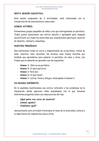 CULTURA Y PEDAGOGÍA AUDIOVISUAL.
                               Verónica Ballesteros Ávila


SEXTA SESIÓN DIDÁCTICA.

Esta sesión compuesta de 3 actividades, está relacionada con la
interpretación de sentimientos y emociones.

SOMOS ACTORES.

Formaremos grupos pequeños de niños a los que entregaremos un periódico.
Todos juntos buscaremos una noticia sencilla y agradable para después
escenificarla con todos los materiales que consideremos oportunos; material
de desecho, vestuario, maquillaje…

NUESTRO PERIÓDICO.

Nos sentaremos todos en corro y dispondremos de un periódico. Antes de
nada, nosotros como docentes, les diremos unas frases sencillas que
tendrán que aprenderse para pasarse el periódico de unos a otros. Las
frases que se deberán de aprender son las siguientes:

   -   Alumno 1: Esto es un periódico.
   -   Alumno 2: ¿Y para qué sirve.
   -   Alumno 1: Para leer.
   -   Alumno 2: ¿Y qué tiene?
   -   Alumno 1: Letras, fotos y dibujos. Anda pásalo al alumno 2.

UN MUNDO DIFERENTE.

En la asamblea mostraremos una noticia referente a los problemas de la
inmigración donde aparecen niños musulmanes con la que haremos
diferentes preguntas sobre sus ideas previas del tipo:

   -   ¿Qué gente vive cerca de nosotros?
   -   ¿Somos iguales?
   -   ¿Hablamos igual?

Aprovechando esta actividad trataremos el tema de la diversidad cultural y
la importancia de respetarnos unos a otras.




                                                                              13
                    Facultad de Educación – 3º Grado Educación Infantil
 