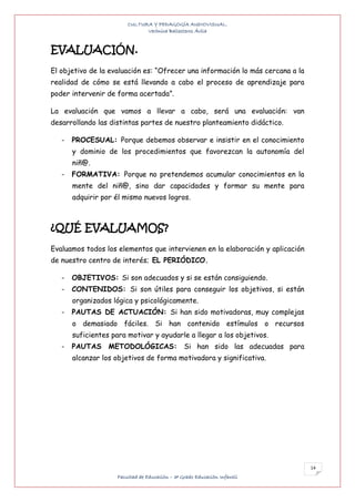 CULTURA Y PEDAGOGÍA AUDIOVISUAL.
                               Verónica Ballesteros Ávila


EVALUACIÓN.
El objetivo de la evaluación es: “Ofrecer una información lo más cercana a la
realidad de cómo se está llevando a cabo el proceso de aprendizaje para
poder intervenir de forma acertada”.

La evaluación que vamos a llevar a cabo, será una evaluación: van
desarrollando las distintas partes de nuestro planteamiento didáctico.

   -   PROCESUAL: Porque debemos observar e insistir en el conocimiento
       y dominio de los procedimientos que favorezcan la autonomía del
       niñ@.
   -   FORMATIVA: Porque no pretendemos acumular conocimientos en la
       mente del niñ@, sino dar capacidades y formar su mente para
       adquirir por él mismo nuevos logros.



¿QUÉ EVALUAMOS?
Evaluamos todos los elementos que intervienen en la elaboración y aplicación
de nuestro centro de interés; EL PERIÓDICO.

   -   OBJETIVOS: Si son adecuados y si se están consiguiendo.
   -   CONTENIDOS: Si son útiles para conseguir los objetivos, si están
       organizados lógica y psicológicamente.
   -   PAUTAS DE ACTUACIÓN: Si han sido motivadoras, muy complejas
       o demasiado fáciles. Si han contenido estímulos o recursos
       suficientes para motivar y ayudarle a llegar a los objetivos.
   -   PAUTAS METODOLÓGICAS: Si han sido las adecuadas para
       alcanzar los objetivos de forma motivadora y significativa.




                                                                                14
                     Facultad de Educación – 3º Grado Educación Infantil
 