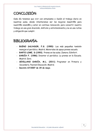 CULTURA Y PEDAGOGÍA AUDIOVISUAL.
                              Verónica Ballesteros Ávila


CONCLUSIÓN.
Cada día tenemos que vivir con entusiasmo e ilusión el trabajo diario en
nuestras aulas, donde intentaremos ser los mejores maestr@s para
nuestr@s alumn@s y estar en continua renovación, para convertir nuestro
trabajo en una gran diversión, disfrute y entretenimiento y no en una rutina
y obligación que cumplir.




BIBLIOGRAFÍA.
   -   BUENO SALVADOR, F.G. (1990): Los más pequeños también
       manejan el periódico. Madrid. Materiales de apoyo prensa escuela.
   -   BARTO LOME, D (1993). Prensa en las aulas. Zamora; Edinfort.
   -   GARCÍA F. (1986). Inventar el periódico. La prensa en la Escuela.
       Madrid: Zero.
   -   SEVILLANO GARCÍA, M.L. (2011). Programar en Primaria y
       Secundaria. Pearson Educación. Madrid.
   -   Decreto 67/2007 de 29 de mayo.




                                                                               16
                    Facultad de Educación – 3º Grado Educación Infantil
 