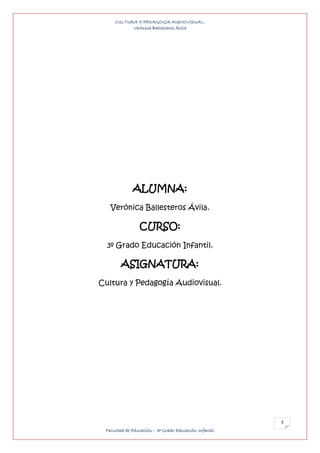 CULTURA Y PEDAGOGÍA AUDIOVISUAL.
           Verónica Ballesteros Ávila




             ALUMNA:
   Verónica Ballesteros Ávila.

                CURSO:
  3º Grado Educación Infantil.

        ASIGNATURA:
Cultura y Pedagogía Audiovisual.




                                                       3
 Facultad de Educación – 3º Grado Educación Infantil
 