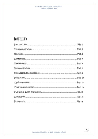 CULTURA Y PEDAGOGÍA AUDIOVISUAL.
                                     Verónica Ballesteros Ávila




ÍNDICE:
Introducción…………………………………………………………………..Pág. 5

Contextualización……………………………………………………………Pág. 6

Objetivos…........................................................................................Pág. 7

Contenidos…………………………………………………………………….Pág. 7

Metodología…………………………………………………………………..Pág. 7

Temporalización………………………………………………………………Pág. 8

Propuestas de actividades…………………………………………………Pág. 8

Evaluación………………………………………………………………….….Pág. 14

¿Qué evaluamos?...............................................................................Pág. 14

¿Cuándo evaluamos?.........................................................................Pág. 15

¿A quién y quién evaluamos?............................................................Pág. 15

Conclusión…………………………………………………………………….Pág. 16

Bibliografía……………………………………………………………………Pág. 16




                                                                                                           4
                           Facultad de Educación – 3º Grado Educación Infantil
 