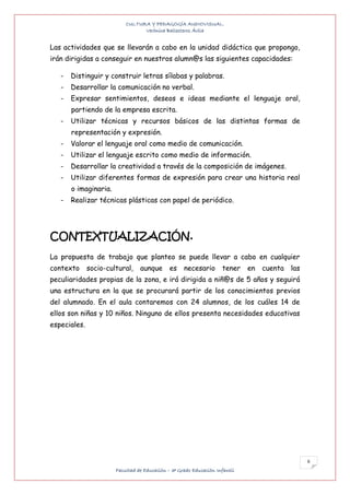 CULTURA Y PEDAGOGÍA AUDIOVISUAL.
                                 Verónica Ballesteros Ávila


Las actividades que se llevarán a cabo en la unidad didáctica que propongo,
irán dirigidas a conseguir en nuestros alumn@s las siguientes capacidades:

   -   Distinguir y construir letras sílabas y palabras.
   -   Desarrollar la comunicación no verbal.
   -   Expresar sentimientos, deseos e ideas mediante el lenguaje oral,
       partiendo de la empresa escrita.
   -   Utilizar técnicas y recursos básicos de las distintas formas de
       representación y expresión.
   -   Valorar el lenguaje oral como medio de comunicación.
   -   Utilizar el lenguaje escrito como medio de información.
   -   Desarrollar la creatividad a través de la composición de imágenes.
   -   Utilizar diferentes formas de expresión para crear una historia real
       o imaginaria.
   -   Realizar técnicas plásticas con papel de periódico.




CONTEXTUALIZACIÓN.
La propuesta de trabajo que planteo se puede llevar a cabo en cualquier
contexto      socio-cultural,    aunque       es    necesario       tener    en   cuenta   las
peculiaridades propias de la zona, e irá dirigida a niñ@s de 5 años y seguirá
una estructura en la que se procurará partir de los conocimientos previos
del alumnado. En el aula contaremos con 24 alumnos, de los cuáles 14 de
ellos son niñas y 10 niños. Ninguno de ellos presenta necesidades educativas
especiales.




                                                                                                 6
                       Facultad de Educación – 3º Grado Educación Infantil
 