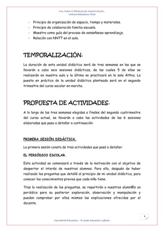 CULTURA Y PEDAGOGÍA AUDIOVISUAL.
                               Verónica Ballesteros Ávila


   -   Principio de organización de espacio, tiempo y materiales.
   -   Principio de colaboración familia-escuela.
   -   Maestro como guía del proceso de esnseñanza-aprendizaje.
   -   Relación con NNTT en el aula.




TEMPORALIZACIÓN.
La duración de esta unidad didáctica será de tres semanas en las que se
llevarán a cabo seis sesiones didácticas, de las cuales 5 de ellas se
realizarán en nuestra aula y la última se practicará en la sala Althia. La
puesta en práctica de la unidad didáctica planteada será en el segundo
trimestre del curso escolar en marcha.




PROPUESTA DE ACTIVIDADES.
A lo largo de las tres semanas elegidas a finales del segundo cuatrimestre
del curso actual, se llevarán a cabo las actividades de las 6 sesiones
elaboradas que paso a detallar a continuación:



PRIMERA SESIÓN DIDÁCTICA.

La primera sesión consta de tres actividades que pasó a detallar:

EL PERIÓDICO ESCOLAR.

Esta actividad se comenzará a través de la motivación con el objetivo de
despertar el interés de nuestros alumnos. Para ello, después de haber
realizado las preguntas que detallé al principio de mi unidad didáctica, para
conocer los conocimientos previos que cada niño tiene.

Tras la realización de las preguntas, se repartirán a nuestros alumn@s un
periódico para su posterior exploración, observación y manipulación y
puedan comprobar por ellos mismos las explicaciones ofrecidas por el
docente.


                                                                                8
                     Facultad de Educación – 3º Grado Educación Infantil
 