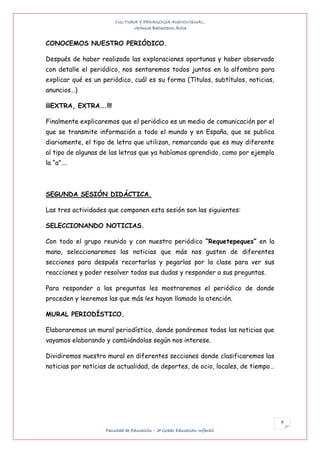 CULTURA Y PEDAGOGÍA AUDIOVISUAL.
                              Verónica Ballesteros Ávila


CONOCEMOS NUESTRO PERIÓDICO.

Después de haber realizado las exploraciones oportunas y haber observado
con detalle el periódico, nos sentaremos todos juntos en la alfombra para
explicar qué es un periódico, cuál es su forma (Títulos, subtítulos, noticias,
anuncios…)

¡¡¡EXTRA, EXTRA….!!!

Finalmente explicaremos que el periódico es un medio de comunicación por el
que se transmite información a todo el mundo y en España, que se publica
diariamente, el tipo de letra que utilizan, remarcando que es muy diferente
al tipo de algunas de las letras que ya habíamos aprendido, como por ejemplo
la “a”….



SEGUNDA SESIÓN DIDÁCTICA.

Las tres actividades que componen esta sesión son las siguientes:

SELECCIONANDO NOTICIAS.

Con todo el grupo reunido y con nuestro periódico “Requetepeques” en la
mano, seleccionaremos las noticias que más nos gusten de diferentes
secciones para después recortarlas y pegarlas por la clase para ver sus
reacciones y poder resolver todas sus dudas y responder a sus preguntas.

Para responder a las preguntas les mostraremos el periódico de donde
proceden y leeremos las que más les hayan llamado la atención.

MURAL PERIODÍSTICO.

Elaboraremos un mural periodístico, donde pondremos todas las noticias que
vayamos elaborando y cambiándolas según nos interese.

Dividiremos nuestro mural en diferentes secciones donde clasificaremos las
noticias por noticias de actualidad, de deportes, de ocio, locales, de tiempo…




                                                                                 9
                    Facultad de Educación – 3º Grado Educación Infantil
 