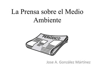 La Prensa sobre el Medio
Ambiente
Jose A. González Mártínez
 