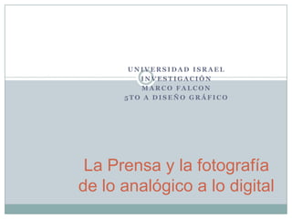 UNIVERSIDAD ISRAEL INVESTIGACIÓN MARCO FALCON 5to A Diseño Gráfico La Prensa y la fotografía de lo analógico a lo digital 