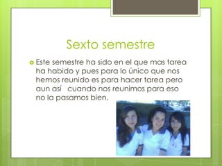 Sexto semestre
 Este semestre ha sido en el que mas tarea
ha habido y pues para lo único que nos
hemos reunido es para hacer tarea pero
aun así cuando nos reunimos para eso
no la pasamos bien.
 