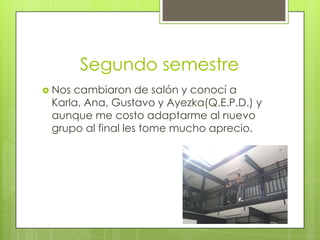 Segundo semestre
 Nos cambiaron de salón y conocí a
Karla, Ana, Gustavo y Ayezka(Q.E.P.D.) y
aunque me costo adaptarme al nuevo
grupo al final les tome mucho aprecio.
 