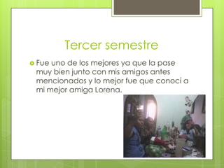Tercer semestre
 Fue uno de los mejores ya que la pase
muy bien junto con mis amigos antes
mencionados y lo mejor fue que conocí a
mi mejor amiga Lorena.
 