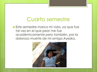 Cuarto semestre
 Este semestre marco mi vida, ya que fue
tal vez en el que peor me fue
académicamente pero también, por la
dolorosa muerte de mi amiga Ayezka.
 