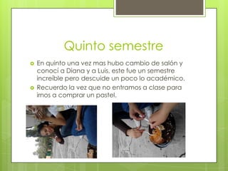 Quinto semestre
 En quinto una vez mas hubo cambio de salón y
conocí a Diana y a Luis, este fue un semestre
increíble pero descuide un poco lo académico.
 Recuerdo la vez que no entramos a clase para
irnos a comprar un pastel.
 
