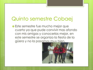 Quinto semestre Cobaej
 Este semestre fue mucho mejor que
cuarto ya que pude convivir mas afondo
con mis amigas y conocerlas mejor, en
este semestre se organizo la fiesta de la
güera y no la pasamos muy bien.
 