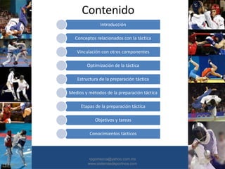Contenido
Introducción
Conceptos relacionados con la táctica
Vinculación con otros componentes
Optimización de la táctica
Estructura de la preparación táctica
Medios y métodos de la preparación táctica
Etapas de la preparación táctica
Objetivos y tareas
Conocimientos tácticos
•30/01/2015 •2
•pgomezca@yahoo.com.mx
www.sistemasdeportivos.com
 