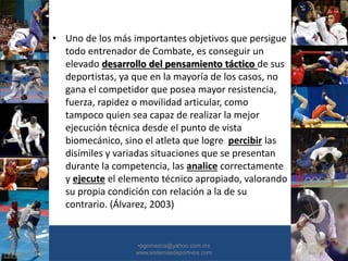 • Uno de los más importantes objetivos que persigue
todo entrenador de Combate, es conseguir un
elevado desarrollo del pensamiento táctico de sus
deportistas, ya que en la mayoría de los casos, no
gana el competidor que posea mayor resistencia,
fuerza, rapidez o movilidad articular, como
tampoco quien sea capaz de realizar la mejor
ejecución técnica desde el punto de vista
biomecánico, sino el atleta que logre percibir las
disímiles y variadas situaciones que se presentan
durante la competencia, las analice correctamente
y ejecute el elemento técnico apropiado, valorando
su propia condición con relación a la de su
contrario. (Álvarez, 2003)
•30/01/2015 •23
•pgomezca@yahoo.com.mx
www.sistemasdeportivos.com
 