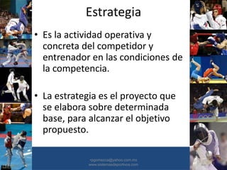 Estrategia
• Es la actividad operativa y
concreta del competidor y
entrenador en las condiciones de
la competencia.
• La estrategia es el proyecto que
se elabora sobre determinada
base, para alcanzar el objetivo
propuesto.
•30/01/2015 •24
•pgomezca@yahoo.com.mx
www.sistemasdeportivos.com
 