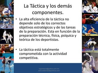 La Táctica y los demás
componentes.
• La alta eficiencia de la táctica no
depende solo de los correctos
objetivos estratégicos y de las tareas
de la preparación. Esta en función de la
preparación técnica, física, psíquica y
teórica de los deportistas.
• La táctica está totalmente
comprometida con la actividad
competitiva.
•30/01/2015 •30
•pgomezca@yahoo.com.mx
www.sistemasdeportivos.com
 