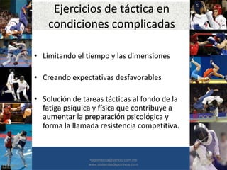 Ejercicios de táctica en
condiciones complicadas
• Limitando el tiempo y las dimensiones
• Creando expectativas desfavorables
• Solución de tareas tácticas al fondo de la
fatiga psíquica y física que contribuye a
aumentar la preparación psicológica y
forma la llamada resistencia competitiva.
•30/01/2015 •40
•pgomezca@yahoo.com.mx
www.sistemasdeportivos.com
 