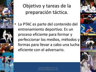 Objetivo y tareas de la
preparación táctica.
• La PTAC es parte del contenido del
entrenamiento deportivo. Es un
proceso eficiente para formar y
perfeccionar los medios, métodos y
formas para llevar a cabo una lucha
eficiente con el adversario.
•30/01/2015 •49
•pgomezca@yahoo.com.mx
www.sistemasdeportivos.com
 
