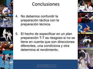Conclusiones
•30/01/2015 •57
•pgomezca@yahoo.com.mx
www.sistemasdeportivos.com
4. No debemos confundir la
preparación táctica con la
preparación técnica.
5. El hecho de especificar en un plan
preparación T-T es riesgoso si no se
tiene en cuenta que son direcciones
diferentes, una condiciona y otra
determina el rendimiento.
 