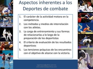 Aspectos inherentes a los
Deportes de combate
1. El carácter de la actividad motora en la
competencia.
2. Los métodos y medios de interrelación
con los atletas.
3. La carga de entrenamiento y sus formas
de relacionarlas a lo largo de la
preparación de los deportistas
4. El criterio de evaluación de los resultados
deportivos
5. Las tensiones psíquicas de los encuentros
con el objetivo de alzarse con la victoria.
•30/01/2015 •6
•pgomezca@yahoo.com.mx
www.sistemasdeportivos.com
 