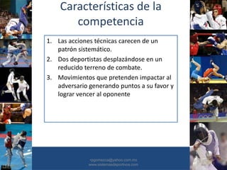 Características de la
competencia
1. Las acciones técnicas carecen de un
patrón sistemático.
2. Dos deportistas desplazándose en un
reducido terreno de combate.
3. Movimientos que pretenden impactar al
adversario generando puntos a su favor y
lograr vencer al oponente
•30/01/2015 •7
•pgomezca@yahoo.com.mx
www.sistemasdeportivos.com
 