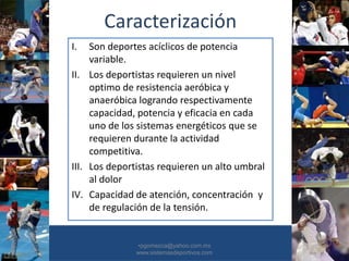 Caracterización
I. Son deportes acíclicos de potencia
variable.
II. Los deportistas requieren un nivel
optimo de resistencia aeróbica y
anaeróbica logrando respectivamente
capacidad, potencia y eficacia en cada
uno de los sistemas energéticos que se
requieren durante la actividad
competitiva.
III. Los deportistas requieren un alto umbral
al dolor
IV. Capacidad de atención, concentración y
de regulación de la tensión.
•30/01/2015 •8
•pgomezca@yahoo.com.mx
www.sistemasdeportivos.com
 