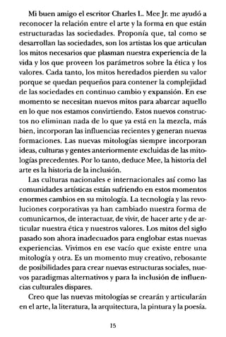 Mi buen amigo el escritor Charles L. MeeJr. me ayudó a
reconocer la relación entre el arte y la forma en que están
estructuradas las sociedades. Proponía que, tal como se
desarrollan las sociedades, son los artistas los que articulan
los mitos necesarios que plasman nuestra experiencia de la
vida y los que proveen los parámetros sobre la ética y los
valores. Cada tanto, los mitos heredados pierden su valor
porque se quedan pequeños para contener la complejidad
de las sociedades en continuo cambio y expansión. En ese
momento se necesitan nuevos mitos para abarcar aquello
en lo que nos estamos convirtiendo. Estos nuevos construc-
tos no eliminan nada de lo que ya está en la mezcla, más
bien, incorporan las influencias recientes y generan nuevas
formaciones. Las nuevas mitologías siempre incorporan
ideas, culturas y gentes anteriormente excluidas de las mito-
logías precedentes. Por lo tanto, deduce Mee, la historia del
arte es la historia de la inclusión.
Las culturas nacionales e internacionales así como las
comunidades artísticas están sufriendo en estos momentos
enormes cambios en su mitología. La tecnología y las revo-
luciones corporativas ya han cambiado nuestra forma de
comunicamos, de interactuar, de vivir, de hacer arte y de ar-
tiCldar nuestra ética y nuestros valores. Los mitos del siglo
pasado son ahora inadecuados para englobar estas nuevas
experiencias. Vivimos en ese vacío que existe entre una
mitología y otra. Es un momento muy creativo, rebosante
de posibilidades para crear nuevas estructuras sociales, nue-
vos paradigmas alternativos y para la inclusión de influen-
cias culturales dispares.
Creo que las nuevas mitología.<¡ se crearán y articularán
en el arte, la literatura, la arquitectura, la pintura y la poesía.
15
 