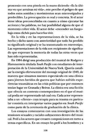 proscenio con una pistola en la mano diciendo «Es la últi-
ma vez que arruinas mi vida», este percibe el peligro de que
todos estos sonidos y movimientos sean estereotipados y
predecibles. La preocupación es real y concreta. Si el actor
tiene ideas preconcebidas en cuanto a cómo ejecutar las
acciones y las palabras, no hay posibilidad alguna de que el
momento cobre vida. El actor debe «encender un fuego»
bajo estos clichés para hacerlos vivir.
En la vida y en las representaciones de la vida, se ha
hecho y dicho tanto con anterioridad que todo ha perdido
su significado original y se ha transmutado en estereotipo.
Las representaciones de la vida son recipientes de significa-
do que expresan la memoria de todas las otras veces que
han sido representadas.
En 1984 dirigí una producción del musical de Rodgers y
Hammerstein titulada South Pacific con estudiantes de inter-
pretación de la Universidad de Nueva York. Quería canali-
zar la energía efervescente del montLYe original de 1949, de
manera que situamos nuestro espectáculo en una clínica
parajóvenes heridos de guerra que habían sufrido expe-
riencias traumáticas en las crisis políticas que por entonces
tenían lugar en Granada y Beirut. La clínica era una ficción
que ofrecía un contexto contemporáneo en el que el musi-
cal podía ser representado tal cual era. Cada actor represen-
taba a un «cliente» cuya terapia para su trauma en particu-
lar consistía en interpretar varios papeles en South Pacific
como parte de la ceremonia de graduación de la clínica.
Los ensayos comenzaron con una investigación de las
tensiones sexuales y raciales subyacentes dentro del musi-
cal. Pedí a los actores que creasen composiciones en tomo a
temas específicos. En un ensayo les pedí a los hombresya
108
 