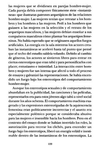 las mujeres que se dividiesen en parejas hombre-mqjer.
Cada pareja debía componer físicamente siete «instantá-
neas» que ilustraran patrones arquetípicos de las relaciones
hombre-mujer. Las mujeres tenían que retratar a los hom-
bres y los hombres a las mujeres. Pedí a los hombres que
guiasen a las mujeres en la selección y el retrato de los
arquetipos masculinos, y las mujeres debían enseñar a sus
compañeros masculinos cómo plasmar los arquetipos feme-
ninos. No había esperado que se originasen aquellos fuegos
artificiales. La energía en la sala mientras los actores crea-
ban las instantáneas se aceleró hasta tal punto que pensé
que el techo del estudio saldría volando. Debido al cambio
de géneros, los actores se sintieron libres para entrar en
ciertos estereotipos que eran tabú y para personificarlos con
placer, entusiasmo e intimidad. La interacción entre hom-
bres y mujeres fue tan intensa que afectó a todo el proceso
de ensayos y galvanizó las representaciones. Se había encen-
dido un fuego bajo los estereotipos del comportamiento
hombre-mujer.
Aunque los estereotipos sexuales y de comportamiento
abundaban en la publicidad, las canciones y las películas,
representarlos era para estosjóvenes algo tabú a nivel social
durante los años ochenta. El comportamiento machista exa-
gerado y las expresiones estereotipadas de la aquiescencia
femenina eran políticamente incorrectas y el asunto era
especialmente polémico porque se consideraba abusivo
para las mujeres e insensible hacia los hombres. Pero en el
contexto del ensayo donde se habían invertido los roles, la
autorización para recrear los clichés, para encender un
fuego b":io los estereotipos, liberó un energía volátil e inesti-
mable dentro de las instantáneas de los estereotipos. La
109
 