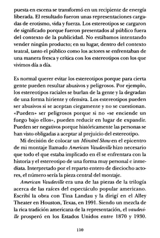 puesta en escena se transfonnó en un recipiente de energía
liberada. El resultado fueron unas representaciones carga-
das de erotismo, vida y fuerza. Los estereotipos se cargaron
de significado porque fueron presentados al público fuera
del contexto de la publicidad. No estábamos intentando
vender ningún producto; en su lugar, dentro del contexto
teatral, tanto el público como los actores se enfrentaban de
una manera fresca y crítica con los estereotipos con los que
vivimos día a día.
Es nonnal querer evitar los estereotipos porque para cierta
gente pueden resultar abusivos y peligrosos. Por ejemplo,
los estereotipos raciales se burlan de la gente y la degradan
de una forma hiriente y ofensiva. Los estereotipos pueden
ser abusivos si se aceptan ciegamente y no se cuestionan.
«Pueden» ser peligrosos porque si no «se enciende un
fuego bajo ellos», pueden reducir en lugar de expandir.
Pueden ser negativos porque históricamente las personas se
han visto obligadas a aceptar al prejuicio del estereotipo.
Mi decisión de colocar un Minstrel Show en el epicentro
de mi montaje llamado American Vaudeville hizo necesario
que todo el que estaba implicado en él se enfrentara con la
historia y el estereotipo de una fonna muy personal e inme-
diata. Interpretado por el reparto entero de dieciocho acto-
res, el número sería la pieza central del montaje.
American Vaudeville era una de las piezas de la trilogía
acerca de las raíces del espectáculo popular americano.
Escribí la obra con Tina Landau y la dirigí en el Alley
Theater en Houston, Texas, en 1991. Siendo un mezcla de
la rica tradición americana de la representación, el vaudevi-
lle prosperó en los Estados Unidos entre 1870 y 1930.
110
 