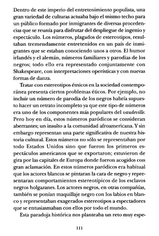 Dentro de este imperio del entretenimiento populista, una
gran variedad de culturas actuaba b.yo el mismo techo para
un público formado por inmigrantes de diversas proceden-
cias que se reunía para disfrutar del despliegue de ingenio y
espectáculo. Los números, plagados de estereotipos, resul-
taban tremendamente entretenidos en un país de inmi-
grantes que se estaban conociendo unos a otros. El humor
irlandés y el alemán, números familiares y parodias de los
negros; todo ello era representado conjuntamente con
Shakespeare, con interpretaciones operísticas y con nuevas
formas de danza.
Tratar con estereotipos étnicos en la sociedad contempo-
ránea presenta ciertos problemas éticos. Por ejemplo, no
incluir un número de parodia de los negros habría supues-
to hacer un retrato incompleto ya que este tipo de números
era uno de los componentes más populares del vaudeville.
Pero hoy en día, estos números paródicos se consideran
aberrantes; un insulto a la comunidad afroamericana. Y sin
embargo representan una parte significativa de nuestra his-
toria cultural. Estos números no sólo se representaban por
todo Estados Unidos sino que fueron los primeros es-
pectáculos americanos que se exportaron; estuvieron de
gira por las capitales de Europa donde fueron acogidos con
gran aclamación. En estos números paródicos era habitual
que los actores blancos se pintaran la cara de negro y repre-
sentaran comportamientos estereotípicos de los esclavos
negros holgazanes. Los actores negros, en otras compañías,
también se ponían maquillaje negro con los labios en blan-
co y representaban exagerados estereotipos a espectadores
que se entusiasmaban con ellos por todo el mundo.
Esta paradoja histórica nos planteaba un reto muy espe-
111
 