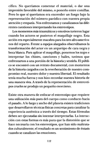 cífico. No queríamos comentar el material, o dar una
impresión favorable del mismo, o ponerlo entre comillas.
Pero lo que sí queríamos era encender un fuego bajo la
representación del número paródico con nuestra propia
atención yempatía. Nos enfrentamos ycanalizamos las dife-
rentes cuestiones interpretando los estereotipos.
Los momentos más traumáticos yemotivos tuvieron lugar
cuando los actores se pusieron el maquillaje negro. Esta
acción era especialmente macabra para los tres afro-america-
nos del reparto. Frente a espejos alargados observábamos la
transformación del actor en un arquetipo de cara negra y
boca blanca. Para aplicar el maquill.ye, ponernos los trajes e
interpretar los chistes, canciones y bailes, tuvimos que
enfrentarnos a una porción de la historia ysentirla. El públi-
co se encontró con un retrato documental, con momentos
de la historia cargados con la reverberación de nuestro com-
promiso real, nuestro dolor y nuestra libertad. El resultado
tenía mucha fuerza y nos hizo recordar nuestra historia de
una manera viva. A través de la representación de estereoti-
pos crueles se produjo un pequeño exorcismo.
Existe otra manera de enfocar el estereotipo que requiere
una utilización más pura del cuerpo como conducto hacia
el pasado. A lo largo y ancho del planeta existen tradiciones
que desarrollaron técnicas físicas concretas para canalizar la
experiencia auténtica a través del tiempo. Estas fórmulas
deben ser ejecutadas sin intentar interpretarlas. La interac-
ción con estas fonnas es más pura que la distorsión que se
hace necesaria con los estereotipos, que han sido maltrata-
dos culturalmente; el resultado es un sentimiento de éxtasis
cuando se canalizan las emociones.
112
 