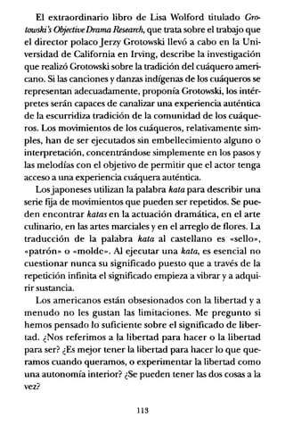 El extraordinario libro de Lisa Wolford titulado Gr~
towshi's ObjectiveDramaResearch, que trata sobre el trabajo que
el director polacoJerzy Grotowski llevó a cabo en la Uni-
versidad de California en Irving, describe la investigación
que realizó Grotowski sobre la tradición del cuáquero ameri-
cano. Si las canciones ydanzas indígenas de los cuáqueros se
representan adecuadamente, proponía Grotowski, los intér-
pretes serán capaces de canalizar una experiencia auténtica
de la escurridiza tradición de la comunidad de los cuáque-
ros. Los movimientos de los cuáqueros, relativamente sim-
ples, han de ser ejecutados sin embellecimiento alguno o
interpretación, concentrándose simplemente en los pasos y
las melodías con el objetivo de permitir que el actor tenga
acceso a una experiencia cuáquera auténtica.
Losjaponeses utilizan la palabra hata para describir una
serie ftia de movimientos que pueden ser repetidos. Se pue-
den encontrar hatas en la actuación dramática, en el arte
culinario, en las artes marciales y en el arreglo de flores. La
traducción de la palabra hata al castellano es «sello»,
«patrón» o «molde». Al ejecutar una hata, es esencial no
cuestionar nunca su significado puesto que a través de la
repetición infinita el significado empieza a vibrar y a adqui-
rir sustancia.
Los americanos están obsesionados con la libertad y a
menudo no les gustan las limitaciones. Me pregunto si
hemos pensado lo suficiente sobre el significado de liber-
tad. ¿Nos referimos a la libertad para hacer o la libertad
para ser? ¿Es mejor tener la libertad para hacer lo que que-
ramos cuando queramos, o experimentar la libertad como
una autonomía interior? ¿Se pueden tener las dos cosas a la
vez?
113
 