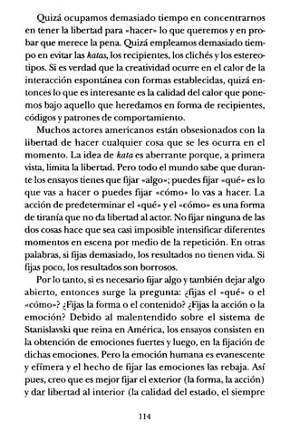 Quizá ocupamos demasiado tiempo en concentrarnos
en tener la libertad para «hacer» lo que queremos y en pro-
bar que merece la pena. Quizá empleamos demasiado tiem-
po en evitar las hatas, los recipientes, los clichés y los estereo-
tipos. Si es verdad que la creatividad ocurre en el calor de la
interacción espontánea con formas establecidas, quizá en-
tonces lo que es interesante es la calidad del calor que pone-
mos bajo aquello que heredamos en forma de recipientes,
códigos y patrones de comportamiento.
Muchos actores americanos están obsesionados con la
libertad de hacer cualquier cosa que se les ocurra en el
momento. La idea de hata es aberrante porque, a primera
vista, limita la libertad. Pero todo el mundo sabe que duran-
te los ensayos tienes que fqar «algo»; puedes fijar «qué» es lo
que vas a hacer o puedes fqar «cómo» lo vas a hacer. La
acción de predeterminar el «qué» yel «cómo» es una forma
de tiranía que no da libertad al actor. No fijar ninguna de las
dos cosas hace que sea casi imposible intensificar diferentes
momentos en escena por medio de la repetición. En otras
palabras, si fqas demasiado, los resultados no tienen vida. Si
fqas poco, los resultados son borrosos.
Por lo tanto, si es necesario fqar algo y también dejar algo
abierto, entonces surge la pregunta: ¿fqas el «qué» o el
«cómo»? ¿Fijas la forma o el contenido? ¿Fijas la acción o la
emoción? Debido al malentendido sobre el sistema de
Stanislavski que reina en América, los ensayos consisten en
la obtención de emociones fuertes y luego, en la fijación de
dichas emociones. Pero la emoción humana es evanescente
y efímera y el hecho de fqar las emociones las rebaja. Así
pues, creo que es mejor fqar el exterior (la forma, la acción)
y dar libertad al interior (la calidad del estado, el siempre
114
 