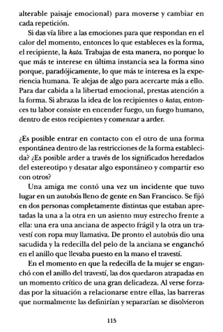 alterable paisaje emocional) para moverse y cambiar en
cada repetición.
Si das vía libre a las emociones para que respondan en el
calor del momento, entonces lo que estableces es la forma,
el recipiente, la kala. Trabajas de esta manera, no porque lo
que más te interese en última instancia sea la forma sino
porque, paradójicamente, lo que más te interesa es la expe-
riencia humana. Te alejas de algo para acercarte más a ello.
Para dar cabida a la libertad emocional, prestas atención a
la forma. Si abrazas la idea de los recipientes o halas, enton-
ces tu labor consiste en encender fuego, un fuego humano,
dentro de estos recipientes y comenzar a arder.
¿Es posible entrar en contacto con el otro de una forma
espontánea dentro de las restricciones de la forma estableci-
da? ¿Es posible arder a través de los significados heredados
del estereotipo y desatar algo espontáneo y compartir eso
con otros?
Una amiga me contó una vez un incidente que tuvo
lugar en un autobús lleno de gente en San Francisco. Se f~ó
en dos personas completamente distintas que estaban apre-
tadas la una a la otra en un asiento muy estrecho frente a
ella: una era una anciana de aspecto frágil y la otra un tra-
vestí con ropa muy llamativa. De pronto el autobús dio una
sacudida y la redecilla del pelo de la anciana se enganchó
en el anillo que llevaba puesto en la mano el travestí.
En el momento en que la redecilla de la mujer se engan-
chó con el anillo del travestí, las dos quedaron atrapadas en
un momento crítico de una gran delicadeza. Al verse forza-
das por la situación a relacionarse entre ellas, las barreras
que normalmente las definirían y separarían se disolvieron
115
 