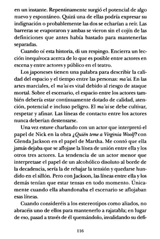 en un instante. Repentinamente surgió el potencial de algo
nuevo y espontáneo. Quizá una de ellas podría expresar su
indignación o probablemente las dos se echarían a reír. Las
barreras se evaporaron y ambas se vieron sin el cojín de las
definiciones que antes había bastado para mantenerlas
separadas.
Cuando oí esta historia, di un respingo. Encierra un lec-
ción inequívoca acerca de lo que es posible entre actores en
escena y entre actores y público en el teatro.
Losjaponeses tienen una palabra para describir la cali-
dad del espacio yel tiempo entre las personas: ma'ai. En las
artes marciales, el ma'ai es vital debido al riesgo de ataque
mortal. Sobre el escenario, el espacio entre los actores tam-
bién debería estar continuamente dotado de calidad, aten-
ción, potencial e incluso peligro. El ma'ai se debe cultivar,
respetar y afinar. Las líneas de contacto entre los actores
nunca deberían destensarse.
Una vez estuve charlando con un actor que interpretó el
papel de Nick en la obra ¿Quién teme a Virginia Woolf? con
Glendajackson en el papel de Martha. Me contó que ella
jamás dejaba que se aflojase la línea de unión entre ella y los
otros tres actores. La tendencia de un actor menor que
interpretase el papel de un alcohólico disoluto al borde de
la decadencia, sería la de rebajar la tensión y quedarse hun-
dido en el sillón. Pero conjackson, las líneas entre ella y los
demás tenían que estar tensas en todo momento. Única-
mente cuando ella abandonaba el escenario se aflojaban
esas líneas.
Cuando consideréis a los estereotipos como aliados, no
abracéis uno de ellos para mantenerlo a rajatabla; en lugar
de eso, pasad a través de él quemándolo, invalidando su defi-
116
 
