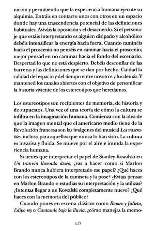 nición y pennitiendo que la experiencia humana ejecute su
alquimia. Entráis en contacto unos con otros en un espacio
donde hay una trascendencia potencial de las definiciones
habituales. Aviváis la oposición yel desacuerdo. Si el persona-
je que estáis interpretando es alguien disipado y alcohólico
debéis intensificar la energía hacia fuera. Cuando caminéis
hacia el proscenio no penséis en caminar hacia el proscenio;
mejor pensad en no caminar hacia el fondo del escenario.
Despertad lo que no está despierto. Debéis desconfiar de las
barreras y las definiciones que se dan por hecho. Cuidad la
calidad del espacio ydel tiempo entre nosotros ylos demás. Y
mantened los canales abiertos con el objetivo de personificar
la historia viviente de los estereotipos que heredamos.
Los estereotipos son recipientes de memoria, de historia y
de supuestos. Una vez oí una teoría de cómo la cultura se
infiltra en la imaginación humana. Comienza con la idea de
que la imagen mental que el americano medio tiene de la
Revolución francesa son las imágenes del musical Los misera-
bles, incluso para aquellos que nunca lo han visto. La cultura
es invasiva y fluida. Se mueve por el aire e inunda la expe-
riencia humana.
Si tienes que interpretar el papel de Stanley Kowalski en
Un tranvía llamada deseo, ¿vas a hacer como si Marlon
Brando nunca hubiera interpretado ese papel? ¿Qué haces
con los estereotipos de la camiseta y la pose? ¿Evitas pensar
en Marlon Brando o estudias su interpretación y la utilizas?
¿Intentas llegar a un Kowalski completamente nuevo? ¿Qué
haces con la memoria del público?
Cuando pones en escena clásicos como Romeo y]ulieta,
Edipo rey o Cantando bajo la lluvia, ¿cómo manejas la memo-
117
 