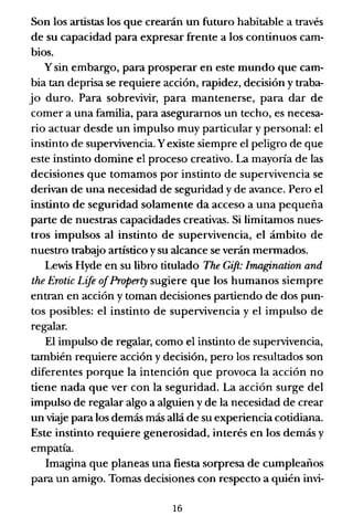 Son los artistas los que crearán un futuro habitable a través
de su capacidad para expresar frente a los continuos cam-
bios.
y sin embargo, para prosperar en este mundo que cam-
bia tan deprisa se requiere acción, rapidez, decisión y traba-
jo duro. Para sobrevivir, para mantenerse, para dar de
comer a una familia, para asegurarnos un techo, es necesa-
rio actuar desde un impulso muy particular y personal: el
instinto de supervivencia. Yexiste siempre el peligro de que
este instinto domine el proceso creativo. La mayona de las
decisiones que tomamos por instinto de supervivencia se
derivan de una necesidad de seguridad y de avance. Pero el
instinto de seguridad solamente da acceso a una pequeña
parte de nuestras capacidades creativas. Si limitamos nues-
tros impulsos al instinto de supervivencia, el ámbito de
nuestro trabajo artístico ysu alcance se verán mennados.
Lewis Hyde en su libro titulado The Gift: lmagination and
the Erotic Lije 01Property sugiere que los humanos siempre
entran en acción y toman decisiones partiendo de dos pun-
tos posibles: el instinto de supervivencia y el impulso de
regalar.
El impulso de regalar, como el instinto de supervivencia,
también requiere acción y decisión, pero los resultados son
diferentes porque la intención que provoca la acción no
tiene nada que ver con la seguridad. La acción surge del
impulso de regalar algo a alguien y de la necesidad de crear
un viaje para los demás más allá de su experiencia cotidiana.
Este instinto requiere generosidad, interés en los demás y
empatía.
Imagina que planeas una fiesta sorpresa de cumpleaños
para un amigo. Tomas decisiones con respecto a quién invi-
16
 