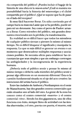 ria compartida del público? ¿Puedes incluir e! bagaje de la
historia de una obra en la mise-en-scene? ¿Cuál es nuestra res-
ponsabilidad hacia la historia del estereotipo y el cliché
compartida por el público? ¿Qué se supone que ha de pasar
en e! lado de! receptor?
Es muy fácil hacerme llorar. Un niño corriendo por el
campo hacia su mascota Lassie que se ha perdido, puede ser
para mí un detonante. Soy como e! perro de Paulov: arran-
co a llorar. Como miembro del público, mis grandes deto-
nantes emocionales son la pérdida y la transformación.
En realidad no es difícil hacer que todos los miembros
de cualquier público sientan y piensen lo mismo al mismo
tiempo. No es dificil bloquear el significado y manipular la
respuesta. Lo que es más difícil es generar un evento o un
momento que desencadene múltiples respuestas yasocia-
ciones posibles. Se necesita oficio para establecer las cir-
cunstancias que sean simples y que sin embargo contengan
las ambigüedades y la incongruencia de la experiencia
humana.
¿Debería todo el público sentir y pensar lo mismo al
mismo tiempo o debería cada miembro de! público sentir y
pensar algo diferente en un momento diferente? Ésta es la
cuestión fundamental situada en e! eje del acto creativo: las
intenciones del artista hacia el público.
Entre las ciudades de Arnhersty Northampton en e! oeste
de Massachusetts, hay dos grandes centros comerciales que
están situados uno alIado del otro. La gente de la zona los
conoce como el centro comercial «muerto» y el centro
comercial «vivo». Siendo los dos gigantescos, uno de ellos
funciona con éxito, siempre lleno de actividad con las tien-
das abarrotadas, y e! otro, puerta con puerta, el muerto, está
118
 