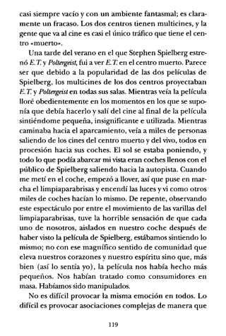 casi siempre vacío y con un ambiente fantasmal; es clara-
mente un fracaso. Los dos centros tienen multicines, y la
gente que va al cine es casi el único tráfico que tiene el cen-
tro «muerto».
Una tarde del verano en el que Stephen Spielberg estre-
nó E. T. YPoltergeist, fui a ver E. T. en el centro muerto. Parece
ser que debido a la popularidad de las dos películas de
Spielberg, los multicines de los dos centros proyectaban
E. T. YPoltergeist en todas sus salas. Mientras veía la película
lloré obedientemente en los momentos en los que se supo-
nía que debía hacerlo y salí del cine al final de la película
sintiéndome pequeña, insignificante e utilizada. Mientras
caminaba hacia el aparcamiento, veía a miles de personas
saliendo de los cines del centro muerto y del vivo, todos en
procesión hacia sus coches. El sol se estaba poniendo, y
todo lo que podía abarcar mi vista eran coches llenos con el
público de Spielberg saliendo hacia la autopista. Cuando
me metí en el coche, empezó a llover, así que puse en mar-
cha el limpiaparabrisas y encendí las luces y vi como otros
miles de coches hacían lo mismo. De repente, observando
este espectáculo por entre el movimiento de las varillas del
limpiaparabrisas, tuve la horrible sensación de que cada
uno de nosotros, aislados en nuestro coche después de
haber visto la película de Spielberg, estábamos sintiendo lo
mismo; no con ese magnífico sentido de comunidad que
eleva nuestros corazones y nuestro espíritu sino que, más
bien (así lo sentía yo), la película nos había hecho más
pequeños. Nos habían tratado como consumidores en
masa. Habíamos sido manipulados.
No es difícil provocar la misma emoción en todos. Lo
difícil es provocar asociaciones complejas de manera que
119
 