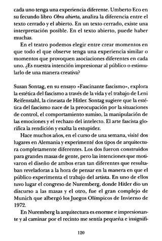 cada uno tenga una experiencia diferente. Umberto Eco en
su fecundo libro Obra abierta, analiza la diferencia entre el
texto cerrado y el abierto. En un texto cerrado, existe una
interpretación posible. En el texto abierto, puede haber
muchas.
En el teatro podemos elegir entre crear momentos en
que todo el que observe tenga una experiencia similar o
momentos que provoquen asociaciones diferentes en cada
uno. ¿Es nuestra intención impresionar al público o estimu-
larlo de una manera creativa?
Susan Sontag, en su ensayo «Fascinante fascismo», explora
la estética del fascismo a través de la vida yel trabajo de Leni
Reifenstahl, la cineasta de Hitler. Sontag sugiere que la esté-
tica del fascismo nace de la preocupación por la situaciones
de control, el comportamiento sumiso, la manipulación de
las emociones y el rechazo del intelecto. El arte fascista glo-
rifica la rendición y exalta la estupidez.
Hace muchos años, en el curso de una semana, visité dos
lugares en Alemania y experimenté dos tipos de arquitectu-
ra completamente diferentes. Los dos fueron construidos
para grandes masas de gente, pero las intenciones que moti-
varon el diseño de ambos eran tan diferentes que resulta-
ban reveladoras a la hora de pensar en la manera en que el
público experimenta el trabajo del artista. En uno de ellos
tuvo lugar el congreso de Nuremberg, donde Hitler dio un
discurso a las masas y el otro, fue el gran complejo de
Munich que albergó losJuegos Olímpicos de Invierno de
1972.
En Nuremberg la arquitectura es enorme e impresionan-
te y al caminar por el recinto me sentía pequeña e insignifi-
120
 