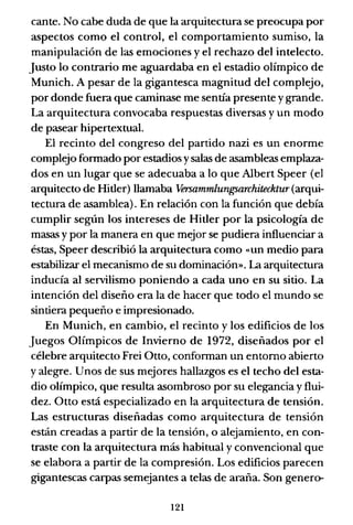 cante. No cabe duda de que la arquitectura se preocupa por
aspectos como el control, el comportamiento sumiso, la
manipulación de las emociones y el rechazo del intelecto.
Justo lo contrario me aguardaba en el estadio olímpico de
Munich. A pesar de la gigantesca magnitud del complejo,
por donde fuera que caminase me sentía presente y grande.
La arquitectura convocaba respuestas diversas y un modo
de pasear hipertextual.
El recinto del congreso del partido nazi es un enorme
complejo formado por estadios ysalas de asambleas emplaza-
dos en un lugar que se adecuaba a lo que Albert Speer (el
arquitecto de Hitler) llamaba Versammlungsarchitecktur (arqui-
tectura de asamblea). En relación con la función que debía
cumplir según los intereses de Hitler por la psicología de
masas y por la manera en que mejor se pudiera influenciar a
éstas, Speer describió la arquitectura como «un medio para
estabilizar el mecanismo de su dominación». La arquitectura
inducía al servilismo poniendo a cada uno en su sitio. La
intención del diseño era la de hacer que todo el mundo se
sintiera pequeño e impresionado.
En Munich, en cambio, el recinto y los edificios de los
Juegos Olímpicos de Invierno de 1972, diseñados por el
célebre arquitecto Frei Otto, conforman un entorno abierto
y alegre. Unos de sus mejores hallazgos es el techo del esta-
dio olímpico, que resulta asombroso por su elegancia y flui-
dez. Otto está especializado en la arquitectura de tensión.
Las estructuras diseñadas como arquitectura de tensión
están creadas a partir de la tensión, o alejamiento, en con-
traste con la arquitectura más habitual y convencional que
se elabora a partir de la compresión. Los edificios parecen
gigantescas carpas semejantes a telas de araña. Son genero-
121
 