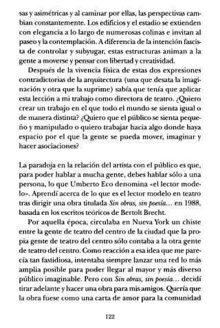 sas y asimétricas y al caminar por ellas, las perspectivas cam-
bian constantemente. Los edificios y el estadio se extienden
con elegancia a lo largo de numerosas colinas e invitan al
paseo yla contemplación. A diferencia de la intención fascis-
ta de controlar y subyugar, estas estructuras animan a la
gente a moverse y pensar con libertad y creatividad.
Después de la vivencia física de estas dos expresiones
contradictorias de la arquitectura (una que desata la imagi-
nación y otra que la suprime) sabía que tenía que aplicar
esta lección a mi trabajo como directora de teatro. ¿Quiero
crear un trabajo en el que todo el mundo se sienta igualo
de manera distinta? ¿Quiero que el público se sienta peque-
ño y manipulado o quiero trabajar hacia algo donde haya
espacio por el que la gente se pueda mover, imaginar y
hacer asociaciones?
La paradoja en la relación del artista con el público es que,
para poder hablar a mucha gente, debes hablar sólo a una
persona, lo que Umberto Eco denomina «el lector mode-
lo». Aprendí acerca de lo que es el lector modelo en teatro
tras dirigir una obra titulada Sin obras, sin poesía... en 1988,
basada en los escritos teóricos de Bertolt Brecht.
Por aquella época, circulaba en Nueva York un chiste
entre la gente de teatro del centro de la ciudad que la pro-
pia gente de teatro del centro sólo contaba a la otra gente
de teatro del centro. Como reacción a esa idea que me pare-
cía tan fastidiosa, intentaba siempre lanzar una red lo más
amplia posible para poder llegar al mayor y más diverso
público imaginable. Pero con Sin obras, sin poesía... decidí
tirar adelante y hacer una obra para mis amigos. Quería que
la obra fuese como una carta de amor para la comunidad
122
 