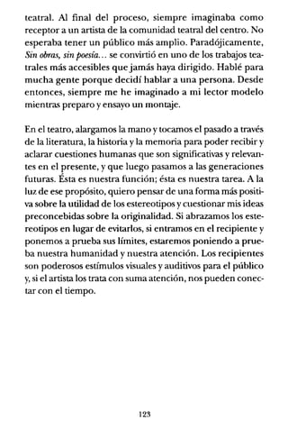 teatral. Al final del proceso, siempre imaginaba como
receptor a un artista de la comunidad teatral del centro. No
esperaba tener un público más amplio. Paradójicamente,
Sin obras, sin poesía... se convirtió en uno de los trabajos tea-
trales más accesibles que jamás haya dirigido. Hablé para
mucha gente porque decidí hablar a una persona. Desde
entonces, siempre me he imaginado a mi lector modelo
mientras preparo y ensayo un montaje.
En el teatro, alargamos la mano y tocamos el pasado a través
de la literatura, la historia y la memoria para poder recibir y
aclarar cuestiones humanas que son significativas y relevan-
tes en el presente, y que luego pasamos a las generaciones
futuras. Ésta es nuestra función; ésta es nuestra tarea. A la
luz de ese propósito, quiero pensar de una forma más positi-
va sobre la utilidad de los estereotipos y cuestionar mis ideas
preconcebidas sobre la originalidad. Si abrazamos los este-
reotipos en lugar de evitarlos, si entramos en el recipiente y
ponemos a prueba sus límites, estaremos poniendo a prue-
ba nuestra humanidad y nuestra atención. Los recipientes
son poderosos estímulos visuales y auditivos para el público
y, si el artista los trata con suma atención, nos pueden conec-
tar con el tiempo.
123
 