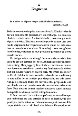 6
Vergüenza
Es el salto, no el paso, lo que posibilita la experiencia.
HEINER MÜll.ER
Todo acto creativo implica un salto al vacío. El salto se ha de
dar en el momento adecuado y, sin embargo, no está esta-
blecido cuándo saltar. A mitad del salto, no existe garantía
alguna de éxito. El salto a menudo puede causar una pro-
funda vergüenza. La vergüenza va de la mano del acto crea-
tivo; es un colaborador clave. Si tu trabajo no te avergüenza
lo suficiente, entonces es muy probable que nadie se sienta
tocado por él.
Un amigo mío actor albergó durante toda su vida la fan-
tasía de ser un estrella del rock. Alimentado por su devo-
ción a Sting, MickJagger y Peter Gabriel, formó una banda,
practicó en un estudio en un sótano yfinalmente alquiló un
club en el East Village en Nueva York. Me invitó al concier-
to. En el club había mucho ruido, la banda era mediocre y
la actuación de mi amigo, por desgracia, era aún peor.
Aunque ejecutaba todos los movimientos propios de una
estrella de rock, el concierto tenía un aire marcadamente
falso. Tocó delante de tres músicos de apoyo con el adecua-
do aspecto de duros y fracasó estrepitosamente.
Al final, me volví hacia mi acompañante, AImette Humpe,
que realmente era una estrella de rock en Berlín, y le pre-
gunté por qué la actuación había sido semejante fracaso. Ella
respondió sin dudar: «Er hat keine Scheu». Una traducción
125
 