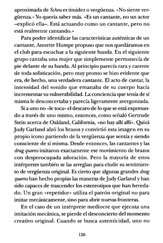 aproximada de Scheu es timidez o vergüenza. «No siente ver-
güenza.» Yo quería saber más. «Es un cantante, no un actor
-explicó ella-o Está actuando como un cantante, pero no
está realmente cantando.»
Para poder identificar las características auténticas de un
cantante, Annette Humpe propuso que nos quedáramos en
el club para escuchar a la siguiente banda. En el siguiente
grupo cantaba una mujer que simplemente permanecía de
pie delante de su banda. Al principio parecía rara y carente
de toda sofisticación, pero muy pronto se hizo evidente que
era, de hecho, una verdadera cantante. El acto de cantar, la
intensidad del sonido que emanaba de su cuerpo hacía
incrementar su vulnerabilidad. La conciencia que tenía de sí
misma le desconcertaba y parecía ligeramente avergonzada.
Si a uno no «le toca» el descaro de lo que se está expresan-
do a través de uno mismo, entonces, como señaló Gertrude
Stein acerca de Oakland, California, «no hay allí allí». Quizá
Judy Garland alzó los brazos y convirtió esta imagen en su
propio icono partiendo de la vergüenza que sentía y siendo
consciente de sí misma. Desde entonces, las cantantes y las
drag queens imitaron exactamente ese movimiento de brazos
con despreocupada adoración. Pero la mayoría de estos
intérpretes también se las arreglan para eludir su sentimien-
to de vergüenza original. Es cierto que algunas grandes drag
queens han hecho propias las maneras deJudy Garland y han
sido capaces de trascender los estereotipos que han hereda-
do. Un gran «repetidor» utiliza el patrón original no para
imitar mecánicamente, sino para abrir nuevas fronteras.
En el caso de un intérprete mediocre que ejecuta una
imitación mecánica, se pierde el desconcierto del momento
creativo original. Cuando se busca autenticidad, uno no
126
 