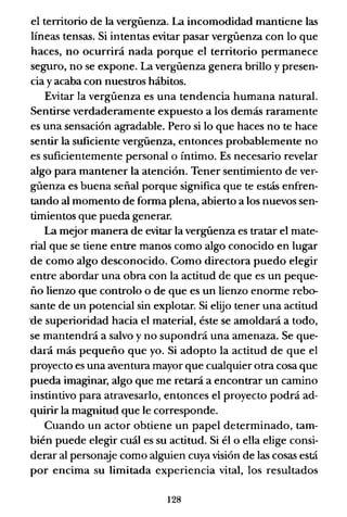 el territorio de la vergüenza. La incomodidad mantiene las
líneas tensas. Si intentas evitar pasar vergüenza con lo que
haces, no ocurrirá nada porque el territorio permanece
seguro, no se expone. La vergüenza genera brillo y presen-
cia y acaba con nuestros hábitos.
Evitar la vergüenza es una tendencia humana natural.
Sentirse verdaderamente expuesto a los demás raramente
es una sensación agradable. Pero si lo que haces no te hace
sentir la suficiente vergüenza, entonces probablemente no
es suficientemente personal o íntimo. Es necesario revelar
algo para mantener la atención. Tener sentimiento de ver-
güenza es buena señal porque significa que te estás enfren-
tando al momento de fonna plena, abierto a los nuevos sen-
timientos que pueda generar.
La mejor manera de evitar la vergüenza es tratar el mate-
rial que se tiene entre manos como algo conocido en lugar
de como algo desconocido. Como directora puedo elegir
entre abordar una obra con la actitud de que es un peque-
ño lienzo que controlo o de que es un lienzo enonne rebo-
sante de un potencial sin explotar. Si elijo tener una actitud
°de superioridad hacia el material, éste se amoldará a todo,
se mantendrá a salvo y no supondrá una amenaza. Se que-
dará más pequeño que yo. Si adopto la actitud de que el
proyecto es una aventura mayor que cualquier otra cosa que
pueda imaginar, algo que me retará a encontrar un camino
instintivo para atravesarlo, entonces el proyecto podrá ad-
quirir la magnitud que le corresponde.
Cuando un actor obtiene un papel determinado, tam-
bién puede elegir cuál es su actitud. Si él o ella elige consi-
derar al personaje como alguien cuya visión de las cosas está
por encima su limitada experiencia vital, los resultados
128
 