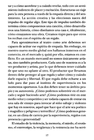 tar ya cómo asombrar ya cuándo revelar, todo con un senti-
miento indirecto de placer y excitación. EstnJcturas un viaje
para la otra persona a través de la empatía directa y del sen-
timiento. La acción creativa y las elecciones nacen del
impulso de regalar algo. Este tipo de impulso también de-
termina cómo componemos una canción, cómo desarrolla-
mos una historia, cómo diseñamos una casa e, idealmente,
cómo ensayamos una obra. Creamos viajes para que otros
los reciban con el espíritu de un regalo.
Para aproximarnos al teatro como arte debemos ser
capaces de activar ese espíritu de empatía. Sin embargo, en
nuestro nuevo medio global nos hallamos inmersos en el
comercio, en el mercado y, quizá por ello, estamos en con-
flicto. En un mundo mercantil no somos únicamente artis-
tas, sino también productores. Cada uno de nosotros es a la
vez productor y artista, por lo que debemos tener cuidado
de que uno no aplaste al otro. El productor que llevamos
dentro debe proteger al que regala y saber cómo y cuándo
darle espacio y libertad. El que regala debe echarse a un
lado para dar paso al instinto de supervivencia en los
momentos oportunos. Los dos deben tener su ámbito pro-
pio y su autonomía. ¿Cómo podemos sobrevivir en el mer-
cado y seguir haciendo arte? ¿Cómo podemos vivir en este
medio veloz y competitivo yser todavía capaces de entrar en
una sala de ensayo para invocar al niño salvaje y violento
que hay en nosotros, aquel que hace que el arte sea poético
y magnífico y peligroso y terrorífico? ¿Cómo podemos gene-
rar, en un clima de carrera por la supervivencia, regalos con
presencia ygenerosidad?
El estudio de la violencia, la memoria, el miedo, el erotis-
mo, el estereotipo, la vergüenza y la resistencia me ha servi-
17
 
